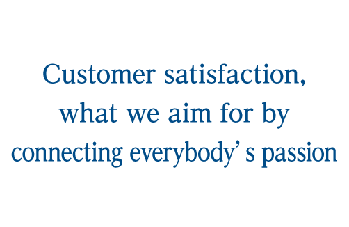 Customer satisfaction, what we aim for by connecting everybody’s passion