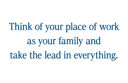 Think of your place of work as your family and take the lead in everything.